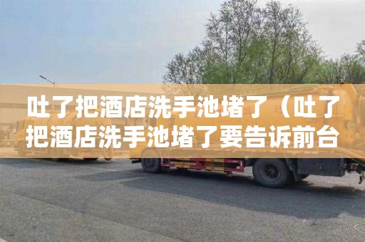 吐了把酒店洗手池堵了（吐了把酒店洗手池堵了要告诉前台吗）
