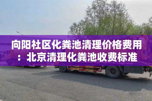 向阳社区化粪池清理价格费用：北京清理化粪池收费标准