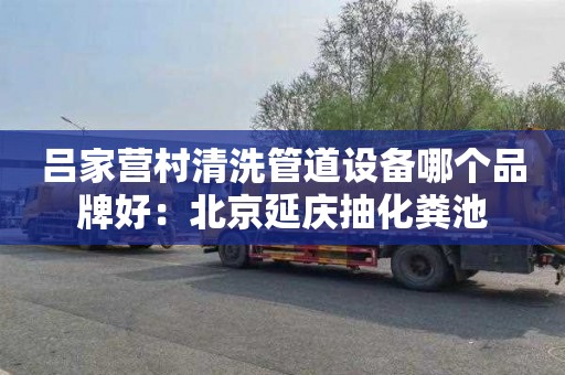 吕家营村清洗管道设备哪个品牌好：北京延庆抽化粪池