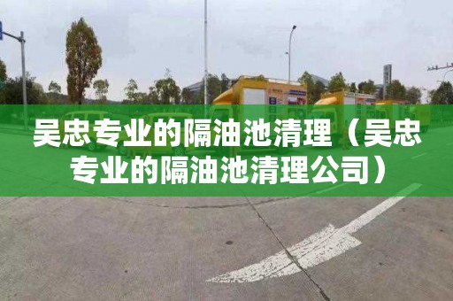 吴忠专业的隔油池清理（吴忠专业的隔油池清理公司）