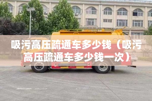 吸污高压疏通车多少钱（吸污高压疏通车多少钱一次）