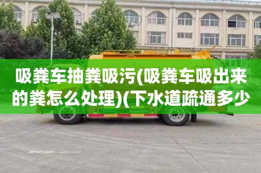 吸粪车抽粪吸污(吸粪车吸出来的粪怎么处理)(下水道疏通多少钱)