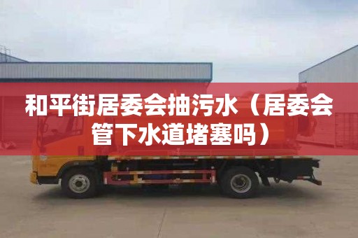 和平街居委会抽污水（居委会管下水道堵塞吗）
