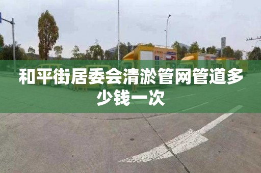和平街居委会清淤管网管道多少钱一次
