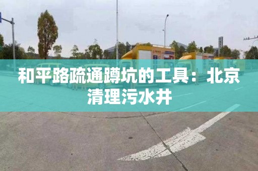 和平路疏通蹲坑的工具：北京清理污水井