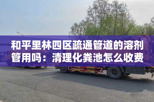和平里林四区疏通管道的溶剂管用吗：清理化粪池怎么收费