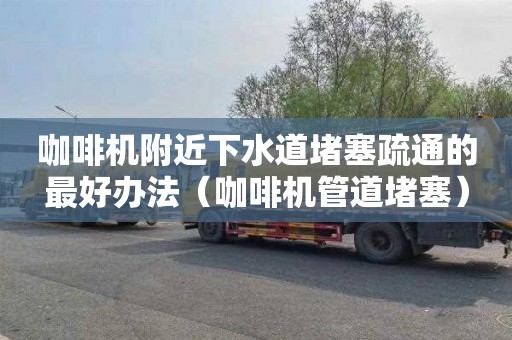咖啡机附近下水道堵塞疏通的最好办法（咖啡机管道堵塞）