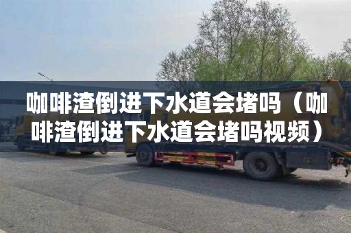 咖啡渣倒进下水道会堵吗（咖啡渣倒进下水道会堵吗视频）