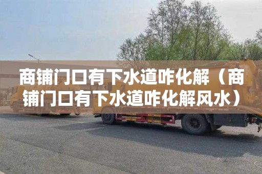 商铺门口有下水道咋化解（商铺门口有下水道咋化解风水）