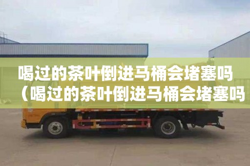 喝过的茶叶倒进马桶会堵塞吗（喝过的茶叶倒进马桶会堵塞吗）