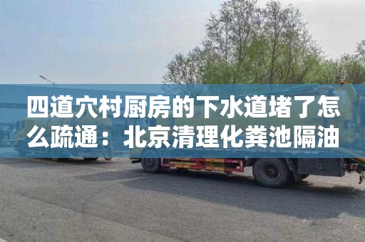 四道穴村厨房的下水道堵了怎么疏通：北京清理化粪池隔油池