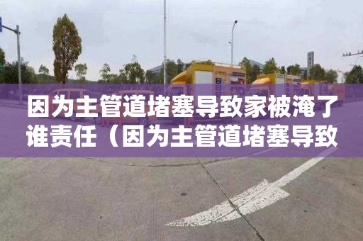 因为主管道堵塞导致家被淹了谁责任（因为主管道堵塞导致家被淹了谁责任呢）