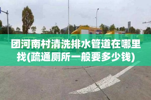 团河南村清洗排水管道在哪里找(疏通厕所一般要多少钱)