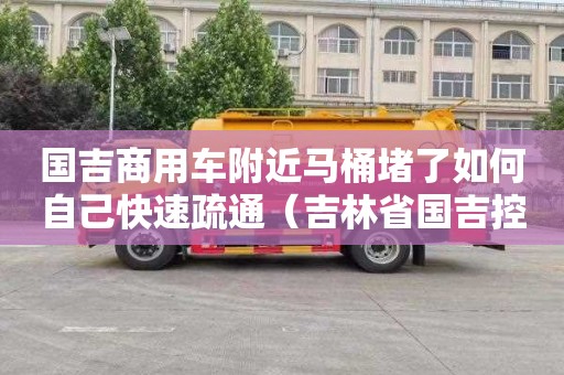 国吉商用车附近马桶堵了如何自己快速疏通（吉林省国吉控股集团有限公司）
