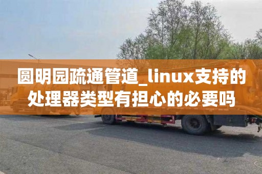 圆明园疏通管道_linux支持的处理器类型有担心的必要吗