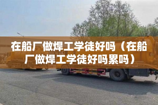 在船厂做焊工学徒好吗（在船厂做焊工学徒好吗累吗）