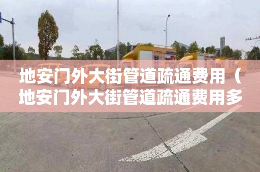 地安门外大街管道疏通费用（地安门外大街管道疏通费用多少）