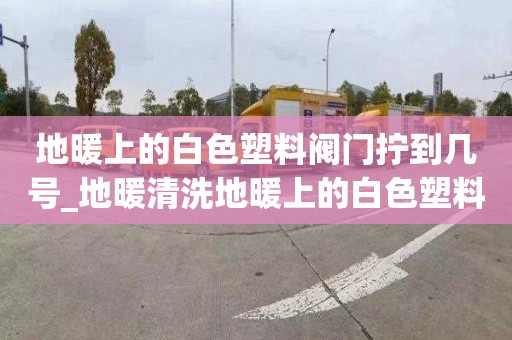 地暖上的白色塑料阀门拧到几号_地暖清洗地暖上的白色塑料阀门拧到几号是开