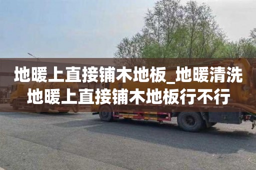 地暖上直接铺木地板_地暖清洗地暖上直接铺木地板行不行