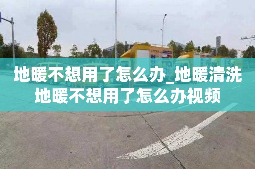 地暖不想用了怎么办_地暖清洗地暖不想用了怎么办视频