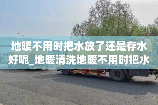 地暖不用时把水放了还是存水好呢_地暖清洗地暖不用时把水放了还是存水好呢视频
