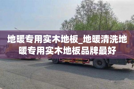 地暖专用实木地板_地暖清洗地暖专用实木地板品牌最好