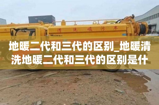 地暖二代和三代的区别_地暖清洗地暖二代和三代的区别是什么