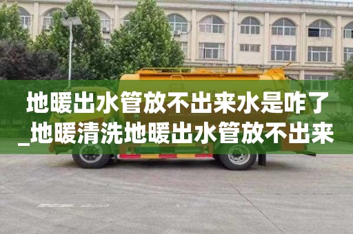 地暖出水管放不出来水是咋了_地暖清洗地暖出水管放不出来水是咋了回事