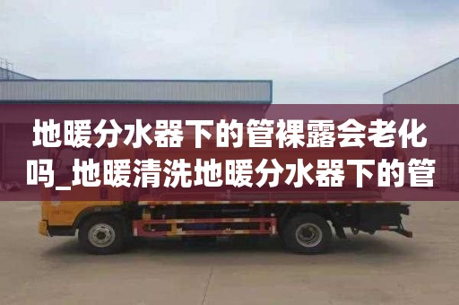 地暖分水器下的管裸露会老化吗_地暖清洗地暖分水器下的管裸露会老化吗视频