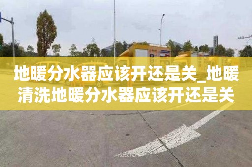 地暖分水器应该开还是关_地暖清洗地暖分水器应该开还是关好
