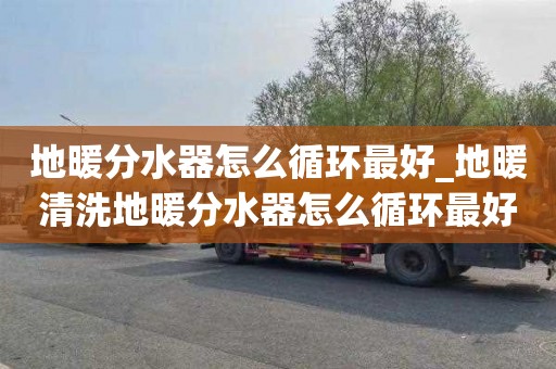 地暖分水器怎么循环最好_地暖清洗地暖分水器怎么循环最好用