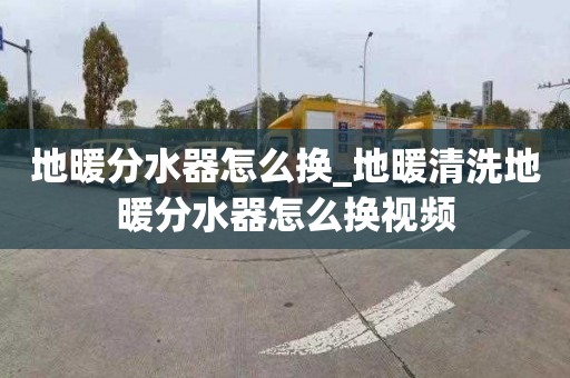 地暖分水器怎么换_地暖清洗地暖分水器怎么换视频