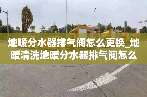 地暖分水器排气阀怎么更换_地暖清洗地暖分水器排气阀怎么更换视频