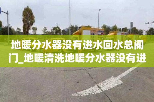 地暖分水器没有进水回水总阀门_地暖清洗地暖分水器没有进水回水总阀门怎么开