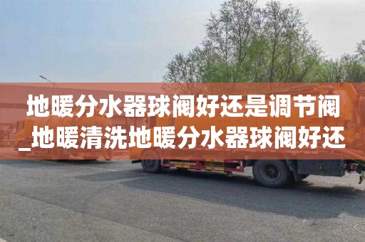 地暖分水器球阀好还是调节阀_地暖清洗地暖分水器球阀好还是调节阀好
