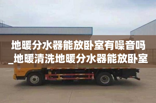 地暖分水器能放卧室有噪音吗_地暖清洗地暖分水器能放卧室有噪音吗视频