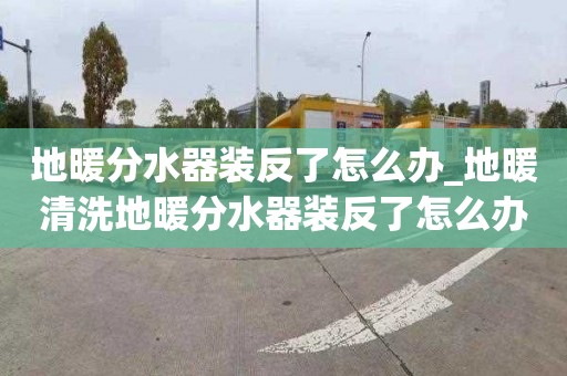 地暖分水器装反了怎么办_地暖清洗地暖分水器装反了怎么办视频