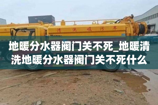 地暖分水器阀门关不死_地暖清洗地暖分水器阀门关不死什么原因