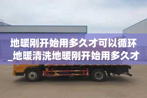 地暖刚开始用多久才可以循环_地暖清洗地暖刚开始用多久才可以循环使用