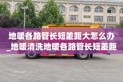 地暖各路管长短差距大怎么办_地暖清洗地暖各路管长短差距大怎么办呢