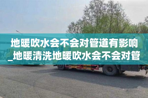 地暖吹水会不会对管道有影响_地暖清洗地暖吹水会不会对管道有影响呢
