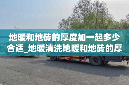 地暖和地砖的厚度加一起多少合适_地暖清洗地暖和地砖的厚度加一起多少合适呢