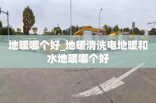 地暖哪个好_地暖清洗电地暖和水地暖哪个好