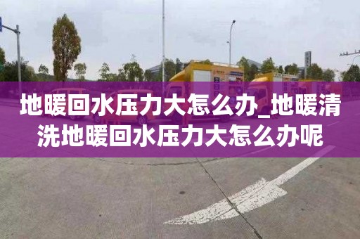地暖回水压力大怎么办_地暖清洗地暖回水压力大怎么办呢