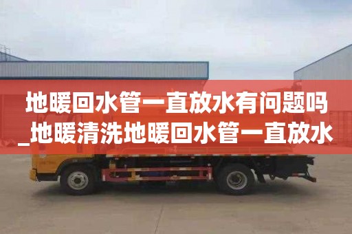 地暖回水管一直放水有问题吗_地暖清洗地暖回水管一直放水有问题吗怎么办
