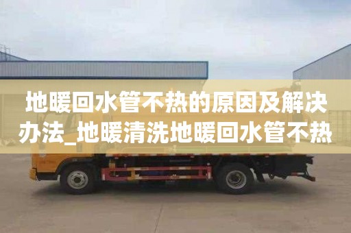 地暖回水管不热的原因及解决办法_地暖清洗地暖回水管不热的原因及解决办法视频