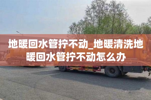 地暖回水管拧不动_地暖清洗地暖回水管拧不动怎么办