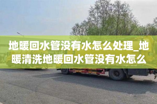 地暖回水管没有水怎么处理_地暖清洗地暖回水管没有水怎么处理好