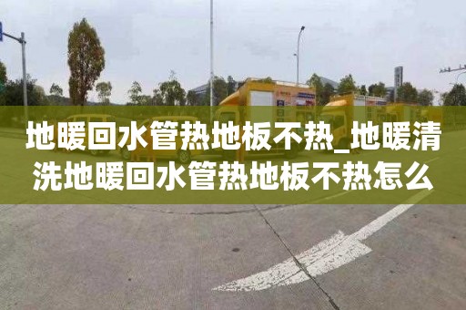 地暖回水管热地板不热_地暖清洗地暖回水管热地板不热怎么回事