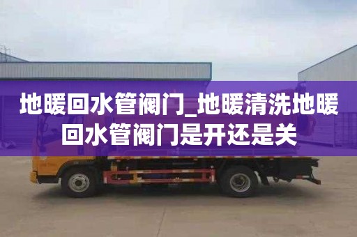 地暖回水管阀门_地暖清洗地暖回水管阀门是开还是关